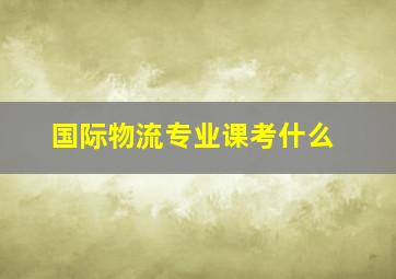 国际物流专业课考什么