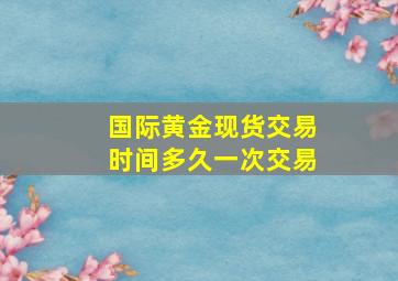 国际黄金现货交易时间多久一次交易