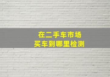 在二手车市场买车到哪里检测