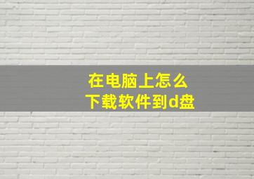 在电脑上怎么下载软件到d盘