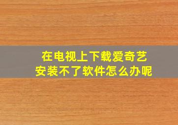 在电视上下载爱奇艺安装不了软件怎么办呢