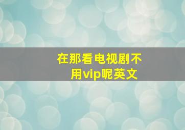 在那看电视剧不用vip呢英文