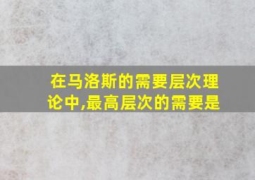 在马洛斯的需要层次理论中,最高层次的需要是