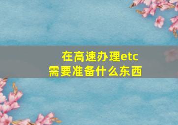 在高速办理etc需要准备什么东西