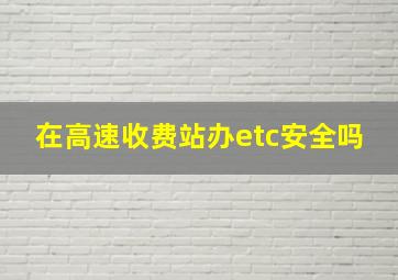 在高速收费站办etc安全吗