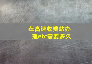 在高速收费站办理etc需要多久