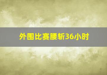 外围比赛腰斩36小时