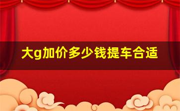 大g加价多少钱提车合适