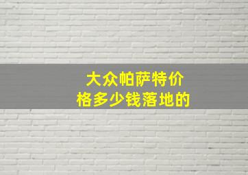 大众帕萨特价格多少钱落地的