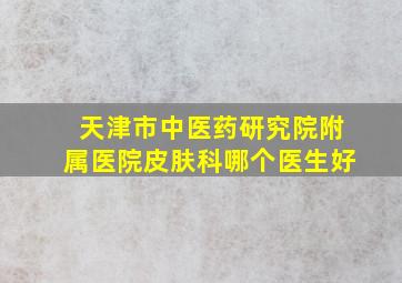 天津市中医药研究院附属医院皮肤科哪个医生好