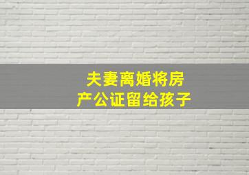 夫妻离婚将房产公证留给孩子