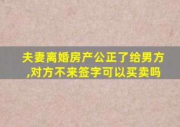 夫妻离婚房产公正了给男方,对方不来签字可以买卖吗