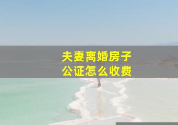 夫妻离婚房子公证怎么收费