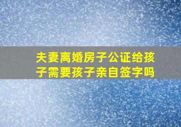 夫妻离婚房子公证给孩子需要孩子亲自签字吗