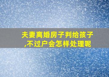 夫妻离婚房子判给孩子,不过户会怎样处理呢