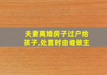 夫妻离婚房子过户给孩子,处置时由谁做主