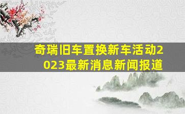 奇瑞旧车置换新车活动2023最新消息新闻报道