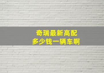 奇瑞最新高配多少钱一辆车啊