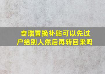 奇瑞置换补贴可以先过户给别人然后再转回来吗