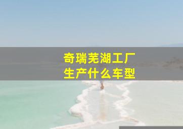 奇瑞芜湖工厂生产什么车型