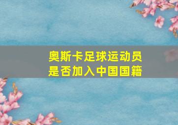 奥斯卡足球运动员是否加入中国国籍