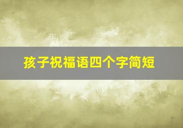 孩子祝福语四个字简短