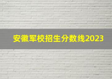 安徽军校招生分数线2023