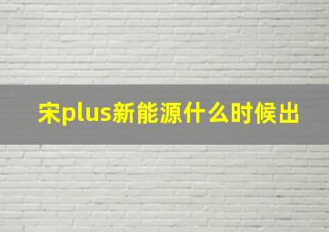 宋plus新能源什么时候出