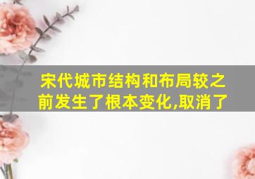 宋代城市结构和布局较之前发生了根本变化,取消了