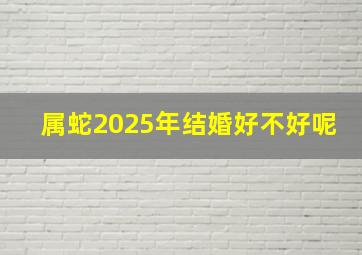 属蛇2025年结婚好不好呢