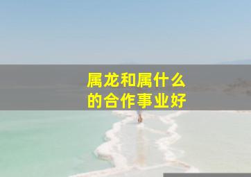 属龙和属什么的合作事业好