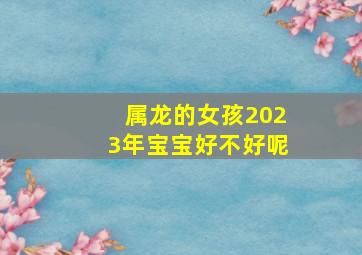 属龙的女孩2023年宝宝好不好呢