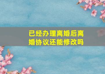 已经办理离婚后离婚协议还能修改吗