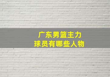 广东男篮主力球员有哪些人物