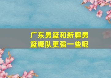 广东男篮和新疆男篮哪队更强一些呢