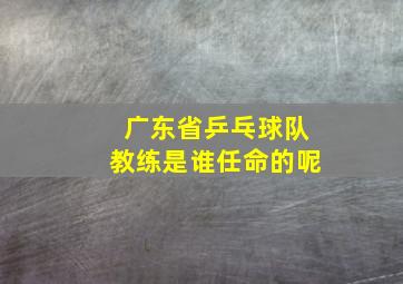 广东省乒乓球队教练是谁任命的呢