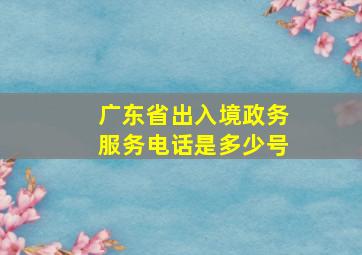 广东省出入境政务服务电话是多少号