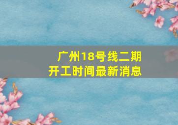 广州18号线二期开工时间最新消息