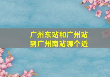 广州东站和广州站到广州南站哪个近