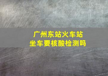 广州东站火车站坐车要核酸检测吗