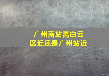 广州南站离白云区近还是广州站近