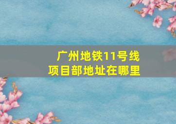 广州地铁11号线项目部地址在哪里