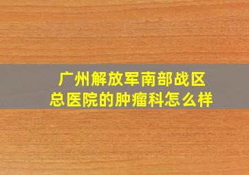 广州解放军南部战区总医院的肿瘤科怎么样