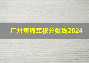 广州黄埔军校分数线2024