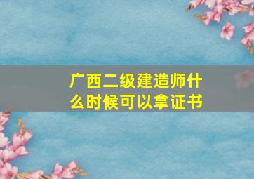 广西二级建造师什么时候可以拿证书