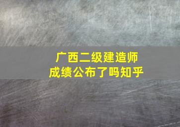 广西二级建造师成绩公布了吗知乎