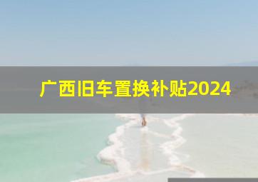 广西旧车置换补贴2024