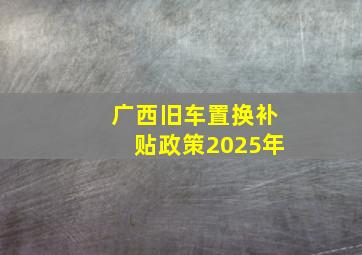 广西旧车置换补贴政策2025年