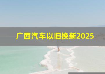 广西汽车以旧换新2025