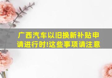 广西汽车以旧换新补贴申请进行时!这些事项请注意